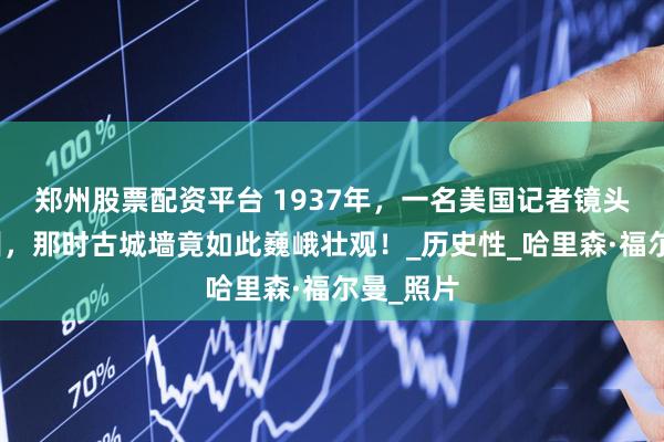 郑州股票配资平台 1937年，一名美国记者镜头下的兰州，那时古城墙竟如此巍峨壮观！_历史性_哈里森·福尔曼_照片