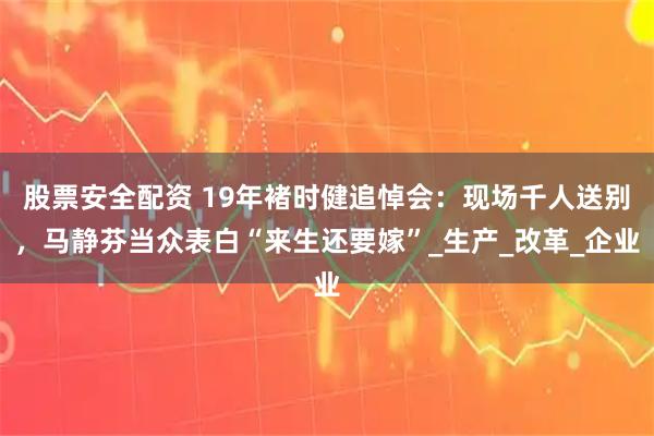 股票安全配资 19年褚时健追悼会：现场千人送别，马静芬当众表白“来生还要嫁”_生产_改革_企业