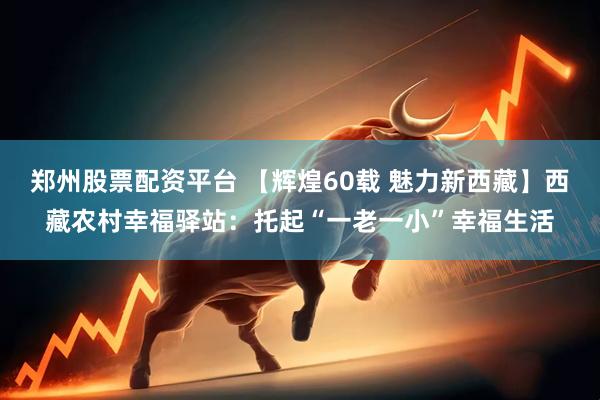 郑州股票配资平台 【辉煌60载 魅力新西藏】西藏农村幸福驿站：托起“一老一小”幸福生活