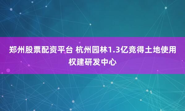郑州股票配资平台 杭州园林1.3亿竞得土地使用权建研发中心