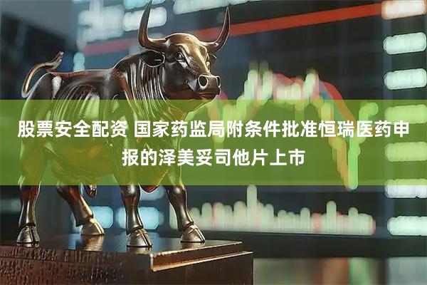股票安全配资 国家药监局附条件批准恒瑞医药申报的泽美妥司他片上市