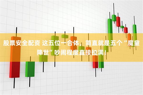 股票安全配资 这五位一合体，简直就是五个“魔童降世”吵闹程度直接拉满！