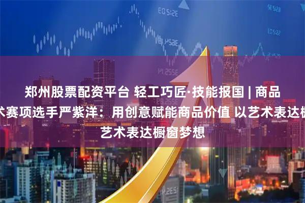 郑州股票配资平台 轻工巧匠·技能报国 | 商品展示技术赛项选手严紫洋：用创意赋能商品价值 以艺术表达橱窗梦想