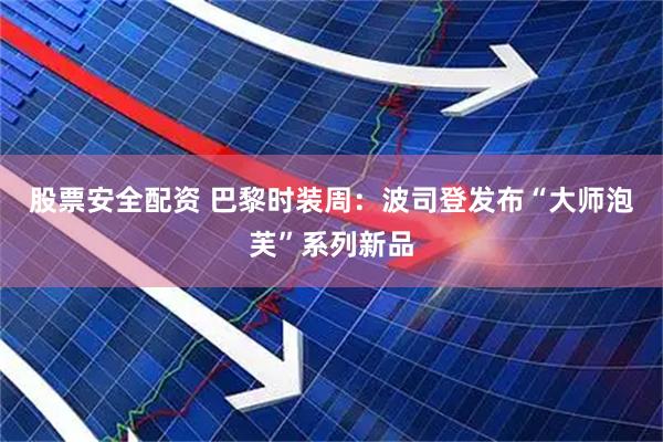 股票安全配资 巴黎时装周：波司登发布“大师泡芙”系列新品
