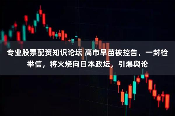 专业股票配资知识论坛 高市早苗被控告,一封检举信,将火烧向日本政坛,引爆舆论