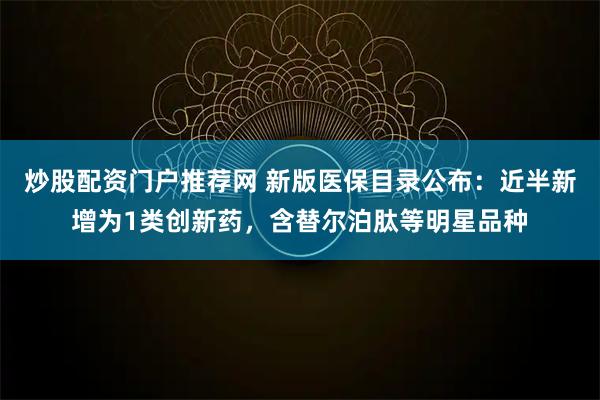 炒股配资门户推荐网 新版医保目录公布:近半新增为1类创新药,含替尔泊肽等明星品种