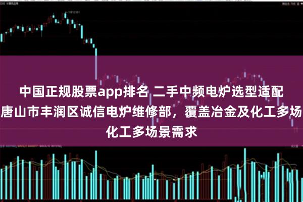 中国正规股票app排名 二手中频电炉选型适配指南：唐山市丰润区诚信电炉维修部，覆盖冶金及化工多场景需求