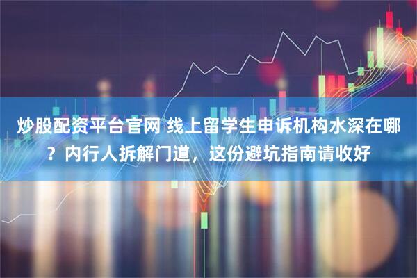 炒股配资平台官网 线上留学生申诉机构水深在哪？内行人拆解门道，这份避坑指南请收好