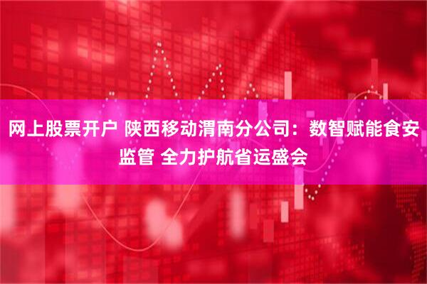 网上股票开户 陕西移动渭南分公司：数智赋能食安监管 全力护航省运盛会