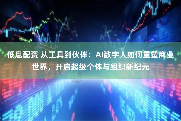 低息配资 从工具到伙伴：AI数字人如何重塑商业世界，开启超级个体与组织新纪元
